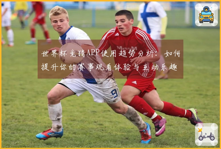 世界杯竞猜APP使用趋势分析：如何提升你的赛事观看体验与互动乐趣